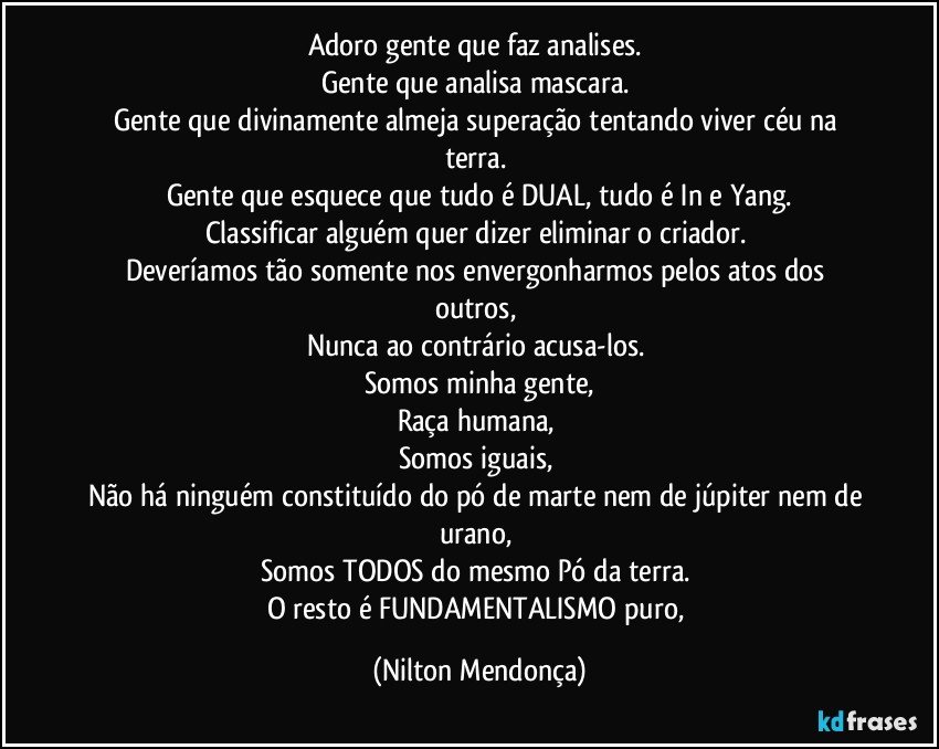 Adoro gente que faz analises. 
Gente que analisa mascara. 
Gente que divinamente almeja superação tentando viver céu na terra. 
Gente que esquece que tudo é DUAL, tudo é In e Yang.
Classificar alguém quer dizer eliminar o criador. 
Deveríamos tão somente nos envergonharmos  pelos atos dos outros, 
Nunca ao contrário acusa-los. 
Somos minha gente,
Raça humana, 
Somos iguais, 
Não há ninguém constituído do pó de marte nem de júpiter nem de urano, 
Somos TODOS do mesmo Pó da terra. 
O resto é FUNDAMENTALISMO puro, (Nilton Mendonça)