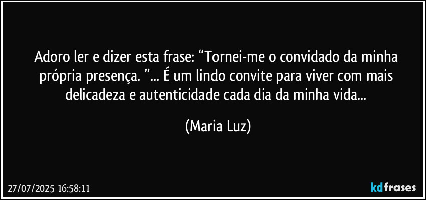 Adoro ler e dizer esta frase: “Tornei-me o convidado da minha própria presença. ”... É um lindo convite para viver com mais delicadeza e autenticidade cada dia da minha vida... (Maria Luz)