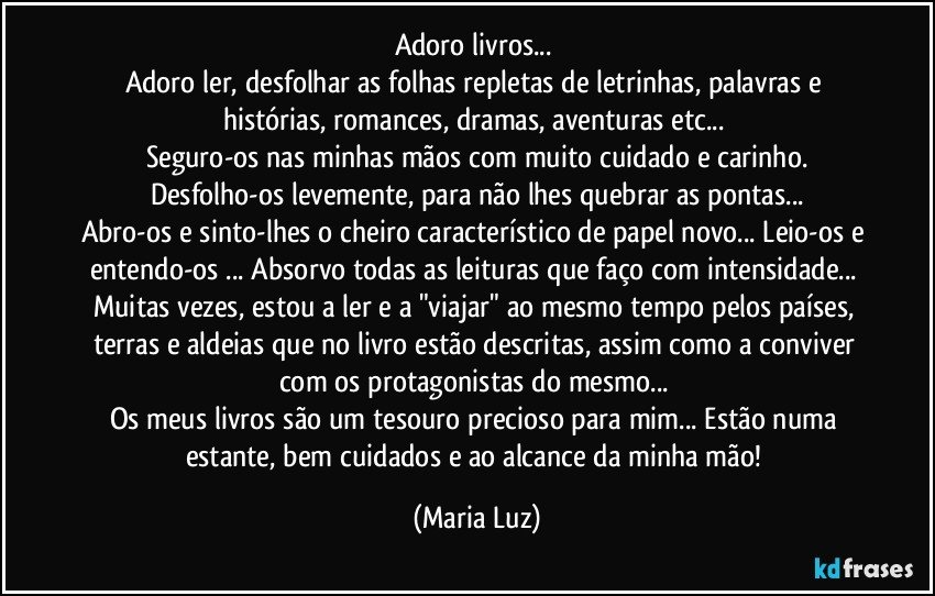 Adoro livros... 
Adoro ler, desfolhar as folhas repletas de letrinhas, palavras e histórias, romances, dramas, aventuras etc... 
Seguro-os nas minhas mãos com muito cuidado e carinho.
Desfolho-os levemente, para não lhes quebrar as pontas...
Abro-os e sinto-lhes o cheiro característico de papel novo... Leio-os e entendo-os ... Absorvo todas as leituras que faço com intensidade... Muitas vezes, estou a ler e a "viajar" ao mesmo tempo pelos países, terras e aldeias que no livro estão descritas, assim como a conviver com os protagonistas do mesmo...  
Os meus livros são um tesouro precioso para mim... Estão numa estante, bem cuidados e ao alcance da minha mão! (Maria Luz)