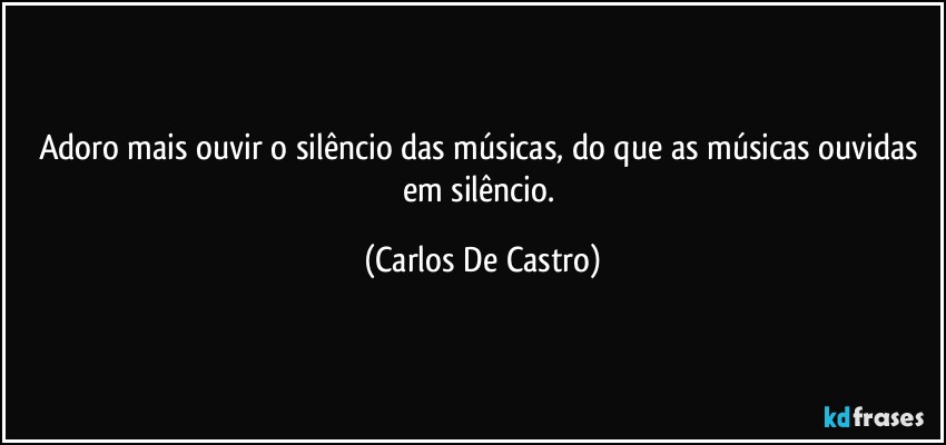 Adoro mais ouvir o silêncio das músicas, do que as músicas ouvidas em silêncio. (Carlos De Castro)