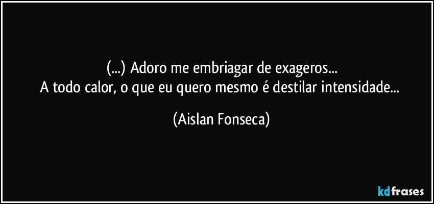 (...) Adoro me embriagar de exageros...
A todo calor, o que eu quero mesmo é destilar intensidade... (Aislan Fonseca)