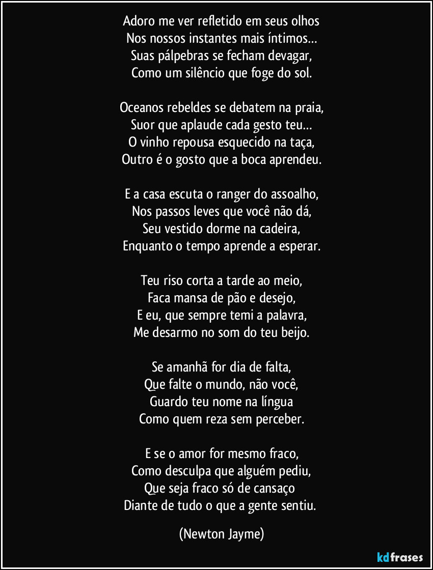 Adoro me ver refletido em seus olhos
Nos nossos instantes mais íntimos…
Suas pálpebras se fecham devagar,
Como um silêncio que foge do sol.

Oceanos rebeldes se debatem na praia,
Suor que aplaude cada gesto teu…
O vinho repousa esquecido na taça,
Outro é o gosto que a boca aprendeu.

E a casa escuta o ranger do assoalho,
Nos passos leves que você não dá,
Seu vestido dorme na cadeira,
Enquanto o tempo aprende a esperar.

Teu riso corta a tarde ao meio,
Faca mansa de pão e desejo,
E eu, que sempre temi a palavra,
Me desarmo no som do teu beijo.

Se amanhã for dia de falta,
Que falte o mundo, não você,
Guardo teu nome na língua
Como quem reza sem perceber.

E se o amor for mesmo fraco,
Como desculpa que alguém pediu,
Que seja fraco só de cansaço 
Diante de tudo o que a gente sentiu. (Newton Jayme)