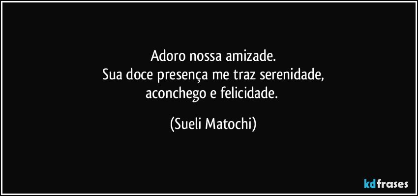 Adoro nossa amizade.
Sua doce presença me traz serenidade,
aconchego e felicidade. (Sueli Matochi)