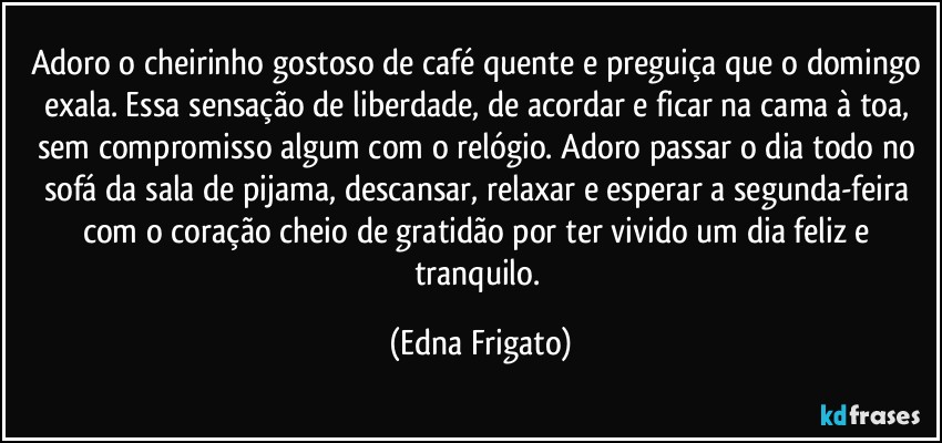 Adoro o cheirinho gostoso de café quente e preguiça que o domingo exala. Essa sensação de liberdade, de acordar e ficar na cama à toa, sem compromisso algum com o relógio. Adoro passar o dia todo no sofá da sala de pijama, descansar, relaxar e esperar a segunda-feira com o coração cheio de gratidão por ter vivido um dia feliz e tranquilo. (Edna Frigato)