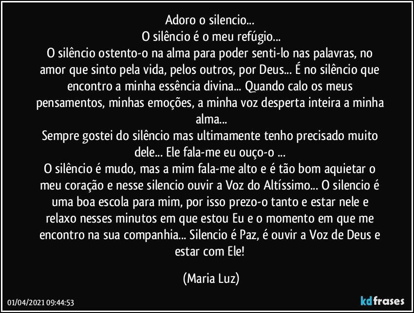 Adoro o silencio... 
O silêncio é o meu refúgio...
O silêncio ostento-o na alma para poder senti-lo nas palavras, no amor que sinto pela vida, pelos outros, por Deus... É no silêncio que encontro a minha essência divina... Quando calo os meus pensamentos, minhas emoções, a minha voz desperta inteira a minha alma...
Sempre gostei do silêncio mas ultimamente tenho precisado muito dele... Ele fala-me eu ouço-o ... 
O silêncio é mudo, mas a mim fala-me alto e é tão bom aquietar o meu coração e nesse silencio ouvir a Voz do Altíssimo...  O silencio é uma boa escola para mim, por isso prezo-o tanto e estar nele e relaxo nesses minutos em que estou Eu e o momento em que me encontro na sua companhia... Silencio é Paz, é  ouvir a Voz de Deus e estar com Ele! (Maria Luz)