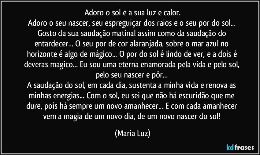 Adoro o sol e a sua luz e calor.
Adoro o seu nascer, seu espreguiçar dos raios e o seu por do sol... Gosto da sua saudação matinal assim como da saudação do entardecer... O seu por de cor alaranjada, sobre o mar azul no horizonte é algo de mágico... O por do sol é lindo de ver, e a dois é deveras magico... Eu sou uma eterna enamorada pela vida e pelo sol, pelo seu nascer e pôr... 
A saudação do sol, em cada dia, sustenta a minha vida e renova as minhas energias... Com o sol, eu sei que não há escuridão que me dure, pois há sempre um novo amanhecer... E com cada amanhecer vem a magia de um novo dia, de um novo nascer do sol! (Maria Luz)