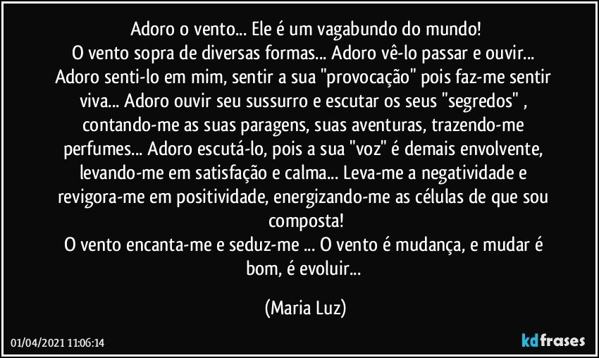 Adoro o vento... Ele é um vagabundo do mundo!
O vento sopra de diversas formas... Adoro vê-lo passar e ouvir... Adoro senti-lo em mim, sentir a sua "provocação" pois faz-me sentir viva... Adoro ouvir seu sussurro e escutar os seus "segredos" , contando-me as suas paragens, suas aventuras, trazendo-me perfumes... Adoro escutá-lo, pois a sua "voz" é demais envolvente, levando-me em satisfação e calma... Leva-me a negatividade e revigora-me em positividade, energizando-me as células de que sou composta!
O vento encanta-me e seduz-me ... O vento é mudança, e mudar é bom, é evoluir... (Maria Luz)