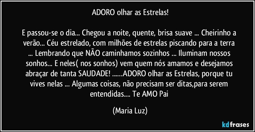 ADORO olhar as Estrelas!

E passou-se o dia... Chegou a noite, quente, brisa suave ... Cheirinho a verão... Céu estrelado, com milhões de estrelas piscando para a terra ... Lembrando que NÃO caminhamos sozinhos ... Iluminam nossos sonhos... E neles( nos sonhos) vem quem nós amamos e desejamos abraçar de tanta SAUDADE! ...…ADORO olhar as Estrelas, porque tu vives nelas ... Algumas coisas, não precisam ser ditas,para serem entendidas... Te AMO  Pai (Maria Luz)