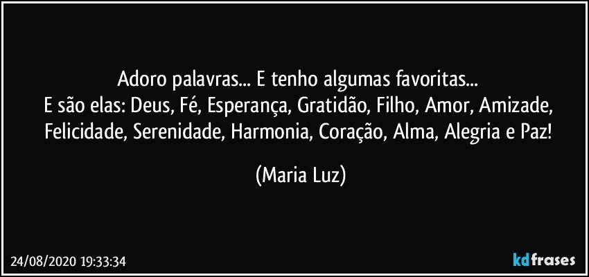 Adoro palavras... E tenho algumas favoritas... 
E são elas: Deus, Fé, Esperança, Gratidão, Filho, Amor, Amizade, Felicidade, Serenidade, Harmonia, Coração, Alma, Alegria e Paz! (Maria Luz)