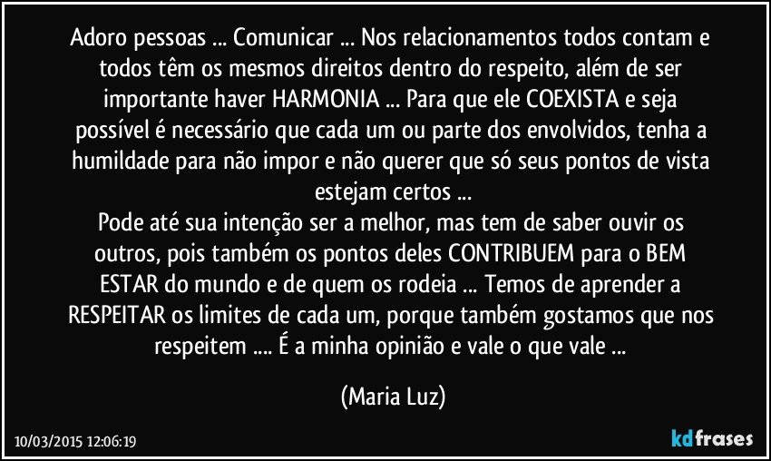 Adoro pessoas ... Comunicar ... Nos relacionamentos todos contam e todos têm os mesmos direitos dentro do respeito, além de ser importante haver HARMONIA ... Para que ele COEXISTA e seja possível é necessário que cada um ou parte dos envolvidos, tenha a humildade para não impor e não querer que só seus pontos de vista  estejam certos ...
Pode até sua intenção ser a melhor, mas tem de saber ouvir os outros, pois também os pontos deles CONTRIBUEM para o BEM ESTAR do mundo e de quem os rodeia ... Temos de aprender a RESPEITAR os limites de cada um, porque também gostamos que nos respeitem ... É a minha opinião e vale o que vale ... (Maria Luz)