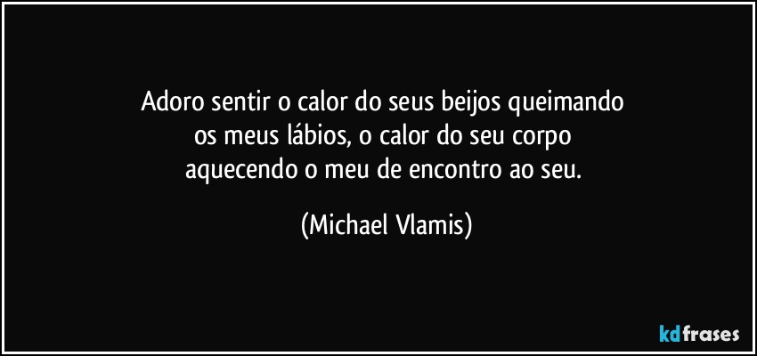 Adoro sentir o calor do seus beijos queimando 
os meus lábios, o calor do seu corpo 
aquecendo o meu de encontro ao seu. (Michael Vlamis)