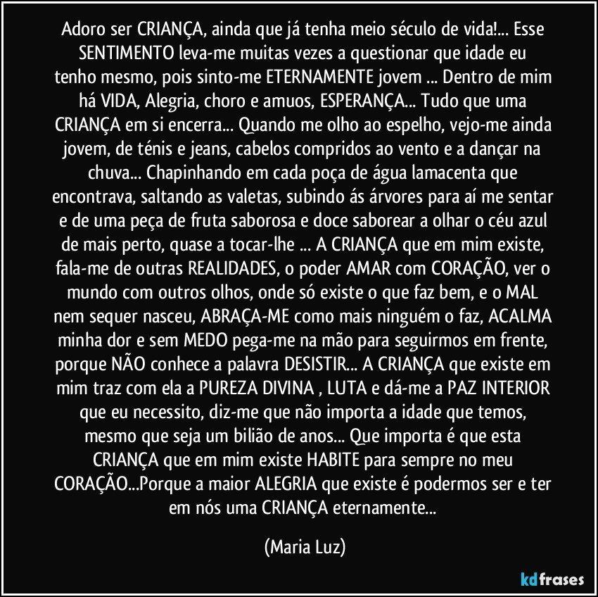 Adoro ser CRIANÇA, ainda que já tenha meio século de vida!... Esse SENTIMENTO  leva-me  muitas vezes a questionar que idade eu tenho mesmo, pois sinto-me ETERNAMENTE jovem ... Dentro de mim há VIDA, Alegria, choro e amuos, ESPERANÇA... Tudo que uma CRIANÇA em si encerra... Quando me olho ao espelho, vejo-me ainda jovem, de ténis e jeans, cabelos compridos ao vento e a dançar na chuva... Chapinhando em cada poça de água lamacenta que encontrava, saltando as valetas, subindo ás árvores para aí me sentar e de uma peça de fruta saborosa e doce saborear a olhar o céu azul de mais perto, quase a tocar-lhe ... A CRIANÇA que em mim existe, fala-me de outras REALIDADES, o poder AMAR com CORAÇÃO, ver o mundo com outros olhos, onde só existe o que faz bem, e o MAL nem sequer nasceu, ABRAÇA-ME como mais ninguém o faz, ACALMA minha dor e sem MEDO pega-me na mão para seguirmos em frente, porque NÃO conhece a palavra DESISTIR... A CRIANÇA que existe em mim traz com ela a PUREZA DIVINA , LUTA e dá-me a PAZ INTERIOR que eu necessito,  diz-me que não importa a idade que temos, mesmo que seja um bilião de anos... Que importa é que esta CRIANÇA que em mim existe HABITE para sempre no meu CORAÇÃO...Porque  a maior ALEGRIA que existe é podermos ser e ter em nós uma CRIANÇA eternamente... (Maria Luz)