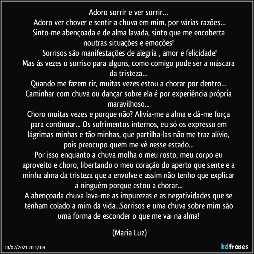 Adoro sorrir e ver sorrir… 
Adoro ver chover e sentir a chuva em mim, por várias razões…
Sinto-me abençoada e de alma lavada, sinto que me encoberta noutras situações e emoções! 
Sorrisos são manifestações de alegria , amor e felicidade!
Mas ás vezes o sorriso para alguns, como comigo pode ser a máscara da tristeza… 
Quando me fazem rir, muitas vezes estou a chorar por dentro… 
Caminhar com chuva ou dançar sobre ela é por experiência própria maravilhoso... 
Choro muitas vezes e porque não? Alivia-me a alma e dá-me força para continuar... Os sofrimentos internos, eu só os expresso em lágrimas minhas e tão minhas, que partilha-las não me traz alívio, pois preocupo quem me vê nesse estado... 
Por isso enquanto a chuva molha o meu rosto, meu corpo eu aproveito e choro, libertando o meu coração do aperto que sente e a minha alma da tristeza que a envolve e assim não tenho que explicar a ninguém porque estou a chorar... 
A abençoada chuva lava-me as impurezas e as negatividades que se tenham colado a mim da vida...Sorrisos e uma chuva sobre mim são uma forma de esconder o que me vai na alma! (Maria Luz)