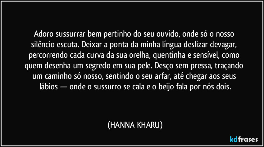  
 
Adoro sussurrar bem pertinho do seu ouvido, onde só o nosso silêncio escuta. Deixar a ponta da minha língua deslizar devagar, percorrendo cada curva da sua orelha, quentinha e sensível, como quem desenha um segredo em sua pele. Desço sem pressa, traçando um caminho só nosso, sentindo o seu arfar, até chegar aos seus lábios — onde o sussurro se cala e o beijo fala por nós dois.
 
  (HANNA KHARU)