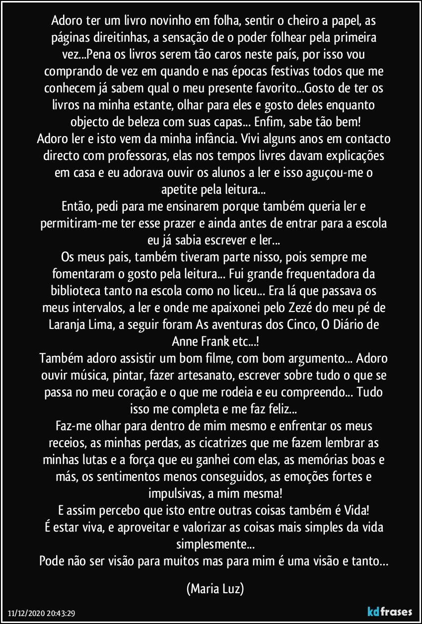 Adoro ter um livro novinho em folha, sentir o cheiro a papel, as páginas direitinhas, a sensação de o poder folhear pela primeira vez...Pena os livros serem tão caros neste país, por isso vou comprando de vez em quando e nas épocas festivas todos que me conhecem já sabem qual o meu presente favorito...Gosto de ter os livros na minha estante, olhar para eles e gosto deles enquanto objecto de beleza com suas capas... Enfim, sabe tão bem!
Adoro ler e isto vem da minha infância. Vivi alguns anos em contacto directo com professoras, elas nos tempos livres davam explicações em casa e eu adorava ouvir os alunos a ler  e isso aguçou-me o apetite pela leitura... 
Então, pedi para me ensinarem porque também queria ler e permitiram-me ter esse prazer e ainda antes de entrar para a escola eu já sabia escrever e ler... 
Os meus pais, também tiveram parte nisso, pois sempre me fomentaram o gosto pela leitura... Fui grande frequentadora da biblioteca tanto na escola como no liceu... Era lá que passava os meus intervalos, a ler e onde me apaixonei pelo Zezé do meu pé de Laranja Lima, a seguir foram As aventuras dos Cinco, O Diário de Anne Frank etc...!
Também adoro assistir um bom filme, com bom argumento... Adoro ouvir música, pintar, fazer artesanato, escrever sobre tudo o que se passa no meu coração e o que me rodeia e eu compreendo... Tudo isso me completa e me faz feliz... 
Faz-me olhar para  dentro de mim mesmo e enfrentar os meus receios, as minhas perdas, as  cicatrizes que me fazem lembrar as minhas lutas e a força que eu ganhei com elas, as memórias boas e más, os sentimentos menos conseguidos, as emoções fortes e impulsivas, a mim mesma!
E assim percebo que isto entre outras coisas também é Vida! 
É estar viva, e aproveitar e valorizar as coisas mais simples da vida simplesmente...
Pode não ser visão para muitos mas para mim é uma visão e tanto… (Maria Luz)