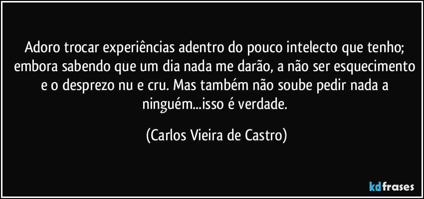 Adoro trocar experiências adentro do pouco intelecto que tenho; embora sabendo que um dia nada me darão, a não ser esquecimento e o desprezo nu e cru. Mas também não soube pedir nada a ninguém...isso é verdade. (Carlos Vieira de Castro)