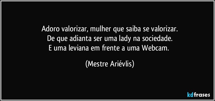 Adoro valorizar, mulher que saiba se valorizar.
De que adianta ser uma lady na sociedade.
E uma leviana em frente a uma Webcam. (Mestre Ariévlis)