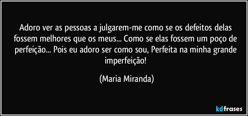 Adoro ver as pessoas a julgarem-me como se os defeitos delas fossem melhores que os meus... Como se elas fossem um poço de perfeição... Pois eu adoro ser como sou, Perfeita na minha grande imperfeição! (Maria Miranda)