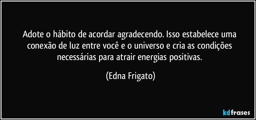 Adote o hábito de acordar agradecendo. Isso estabelece uma conexão de luz entre você e o universo e cria as condições necessárias para atrair energias positivas. (Edna Frigato)