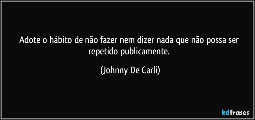 Adote o hábito de não fazer nem dizer nada que não possa ser repetido publicamente. (Johnny De Carli)