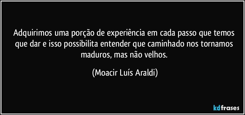 Adquirimos uma porção de experiência em cada passo que temos que dar e isso possibilita entender que caminhado nos tornamos maduros, mas não velhos. (Moacir Luís Araldi)