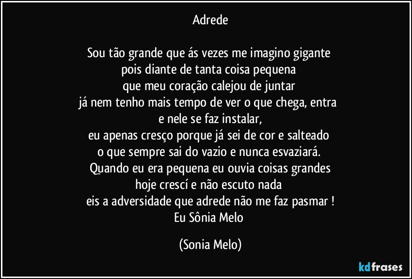 Adrede

Sou tão grande que ás vezes me imagino gigante 
pois diante de tanta coisa pequena 
que meu coração calejou de juntar 
já nem tenho mais tempo de ver o que chega, entra 
e nele se faz instalar,
eu apenas cresço porque já sei de cor e salteado 
o que sempre sai do vazio e nunca esvaziará. 
Quando eu era pequena eu ouvia coisas grandes
hoje crescí e não escuto nada 
eis a adversidade que adrede não me faz pasmar !
Eu Sônia Melo (Sonia Melo)