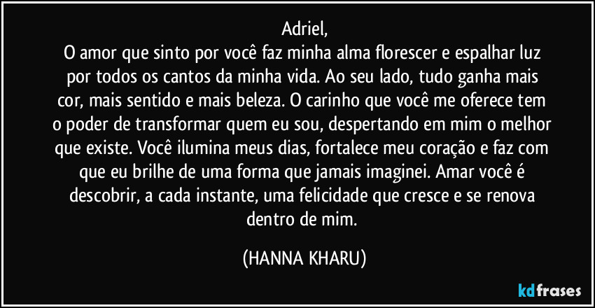 Adriel,
O amor que sinto por você faz minha alma florescer e espalhar luz por todos os cantos da minha vida. Ao seu lado, tudo ganha mais cor, mais sentido e mais beleza. O carinho que você me oferece tem o poder de transformar quem eu sou, despertando em mim o melhor que existe. Você ilumina meus dias, fortalece meu coração e faz com que eu brilhe de uma forma que jamais imaginei. Amar você é descobrir, a cada instante, uma felicidade que cresce e se renova dentro de mim. (HANNA KHARU)