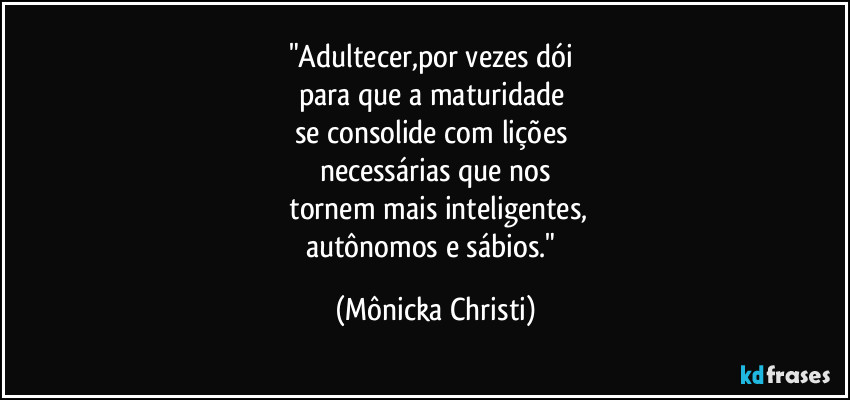 "Adultecer,por vezes dói
para que a maturidade
se consolide com lições
necessárias que nos
tornem mais inteligentes,
autônomos e sábios." (Mônicka Christi)