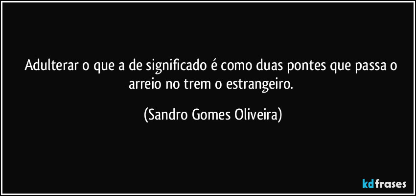 Adulterar o que a de significado é como duas pontes que passa o arreio no trem o estrangeiro. (Sandro Gomes Oliveira)