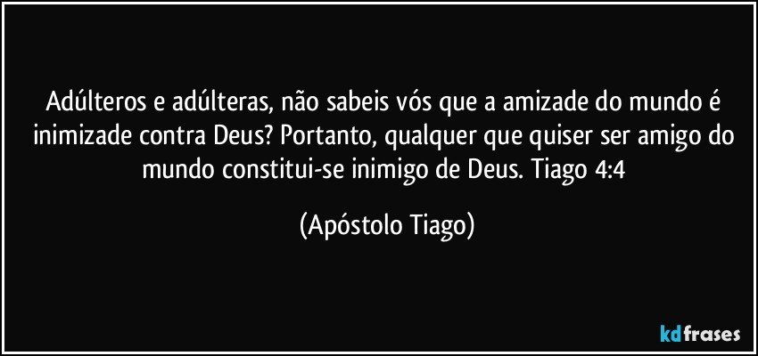 Adúlteros e adúlteras, não sabeis vós que a amizade do mundo é inimizade contra Deus? Portanto, qualquer que quiser ser amigo do mundo constitui-se inimigo de Deus. Tiago 4:4 (Apóstolo Tiago)