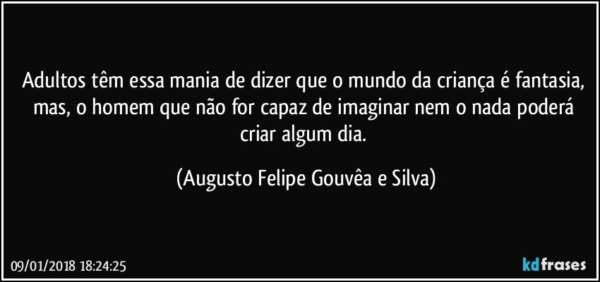 Adultos têm essa mania de dizer que o mundo da criança é fantasia, mas, o homem que não for capaz de imaginar nem o nada poderá criar algum dia. (Augusto Felipe Gouvêa e Silva)