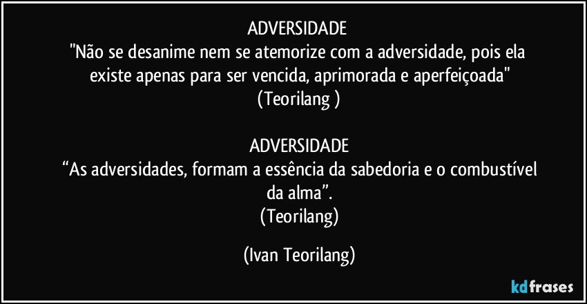 ADVERSIDADE 
"Não se desanime nem se atemorize com a adversidade, pois ela existe apenas para ser vencida, aprimorada e aperfeiçoada"
 (Teorilang ) 

ADVERSIDADE
 “As adversidades, formam a essência da sabedoria e o combustível da alma”.
 (Teorilang) (Ivan Teorilang)