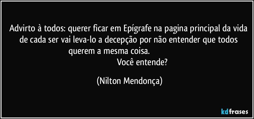 Advirto à todos: querer ficar em Epígrafe na pagina principal da vida de cada ser vai leva-lo a decepção por não entender que todos querem a mesma coisa.                                                                                                                      Você entende? (Nilton Mendonça)