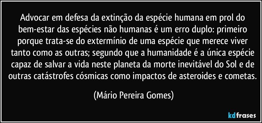 Advocar em defesa da extinção da espécie humana em prol do bem-estar das espécies não humanas é um erro duplo: primeiro porque trata-se do extermínio de uma espécie que merece viver tanto como as outras; segundo que a humanidade é a única espécie capaz de salvar a vida neste planeta da morte inevitável do Sol e de outras catástrofes cósmicas como impactos de asteroides e cometas. (Mário Pereira Gomes)