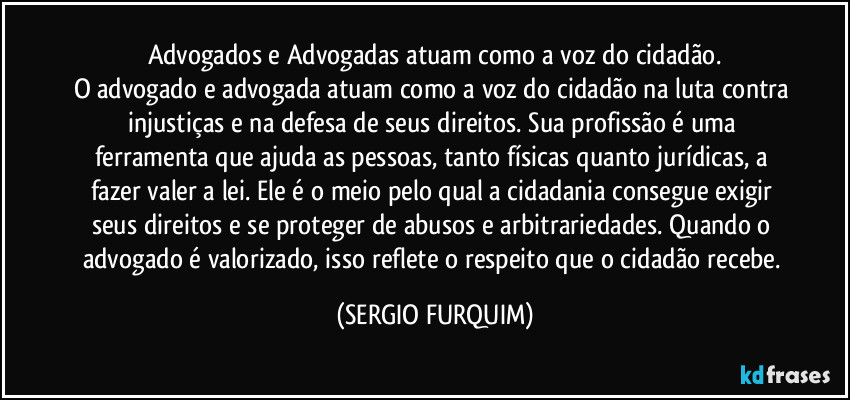 Advogados e Advogadas atuam como a voz do cidadão.
O advogado e advogada atuam como a voz do cidadão na luta contra injustiças e na defesa de seus direitos. Sua profissão é uma ferramenta que ajuda as pessoas, tanto físicas quanto jurídicas, a fazer valer a lei. Ele é o meio pelo qual a cidadania consegue exigir seus direitos e se proteger de abusos e arbitrariedades. Quando o advogado é valorizado, isso reflete o respeito que o cidadão recebe. (SERGIO FURQUIM)