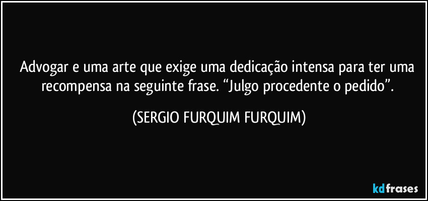 Advogar e uma arte que exige uma dedicação intensa para ter uma recompensa na seguinte frase. “Julgo procedente o pedido”. (SERGIO FURQUIM FURQUIM)