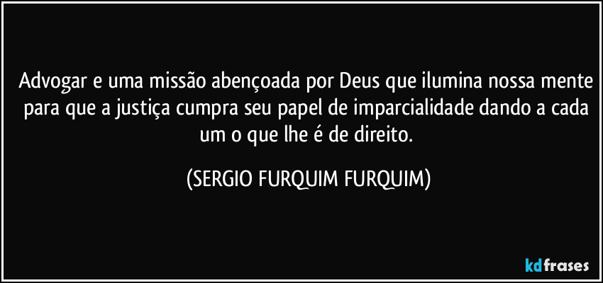 Advogar e uma missão abençoada por Deus que ilumina nossa mente para que a justiça cumpra seu papel de imparcialidade dando a cada um o que lhe é de direito. (SERGIO FURQUIM FURQUIM)