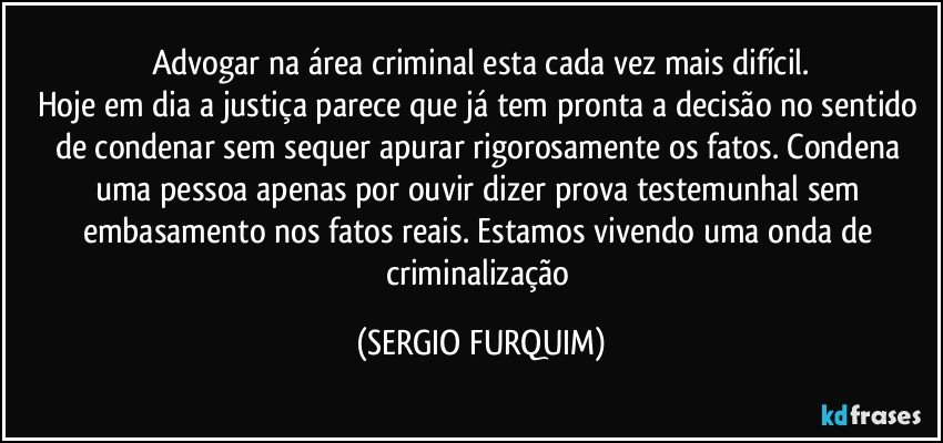 Advogar na área criminal esta cada vez mais difícil.
Hoje em dia a justiça parece que já tem pronta a decisão no sentido de condenar sem sequer apurar rigorosamente os fatos. Condena uma pessoa apenas por ouvir dizer prova testemunhal sem embasamento nos fatos reais. Estamos vivendo uma onda de criminalização (SERGIO FURQUIM)