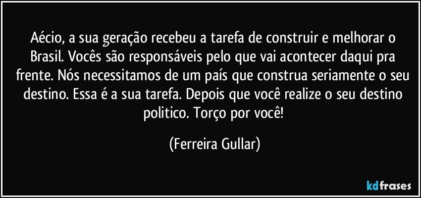 Aécio, a sua geração recebeu a tarefa de construir e melhorar o Brasil. Vocês são responsáveis pelo que vai acontecer daqui pra frente. Nós necessitamos de um país que construa seriamente o seu destino. Essa é a sua tarefa. Depois que você realize o seu destino politico. Torço por você! (Ferreira Gullar)