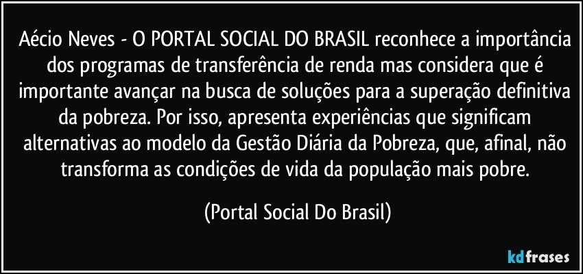 Aécio Neves - O PORTAL SOCIAL DO BRASIL reconhece a importância dos programas de transferência de renda mas considera que é importante avançar na busca de soluções para a superação definitiva da pobreza. Por isso, apresenta experiências que significam alternativas ao modelo da Gestão Diária da Pobreza, que, afinal, não transforma as condições de vida da população mais pobre. (Portal Social Do Brasil)