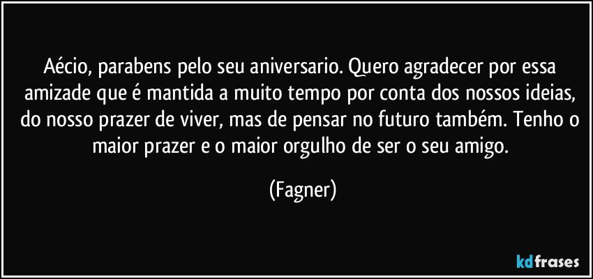 Aécio, parabens pelo seu aniversario. Quero agradecer por essa amizade que é mantida a muito tempo por conta dos nossos ideias, do nosso prazer de viver, mas de pensar no futuro também. Tenho o maior prazer e o maior orgulho de ser o seu amigo. (Fagner)