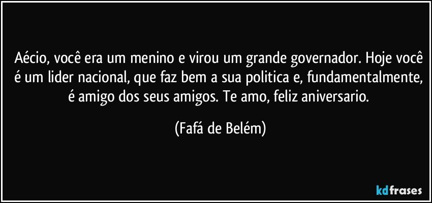 Aécio, você era um menino e virou um grande governador. Hoje você é um lider nacional, que faz bem a sua politica e, fundamentalmente, é amigo dos seus amigos. Te amo, feliz aniversario. (Fafá de Belém)