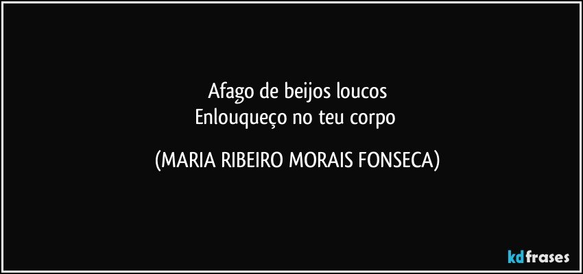 Afago de beijos loucos
Enlouqueço no teu corpo (MARIA RIBEIRO MORAIS FONSECA)