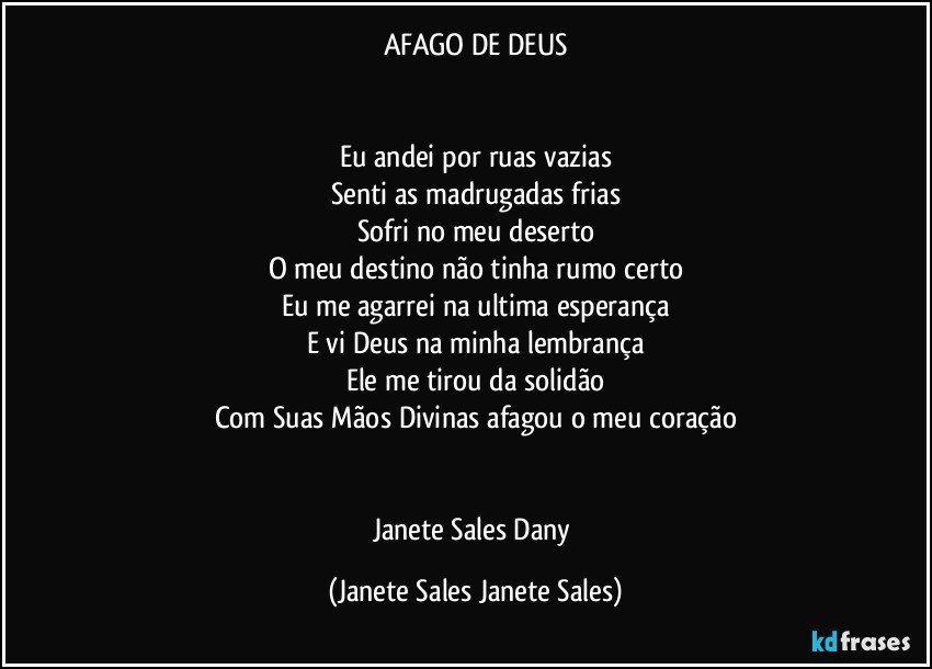 AFAGO DE DEUS


Eu andei por ruas vazias
Senti as madrugadas frias
Sofri no meu deserto
O meu destino não tinha rumo certo
Eu me agarrei na ultima esperança
E vi Deus na minha lembrança
Ele me tirou da solidão
Com Suas Mãos Divinas afagou o meu coração


Janete Sales Dany (Janete Sales Janete Sales)