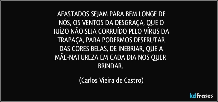 AFASTADOS SEJAM PARA BEM LONGE DE
NÓS, OS VENTOS DA DESGRAÇA, QUE O
JUÍZO NÃO SEJA CORRUÍDO PELO VÍRUS DA
TRAPAÇA, PARA PODERMOS DESFRUTAR
DAS CORES BELAS, DE INEBRIAR, QUE A
MÃE-NATUREZA EM CADA DIA NOS QUER 
BRINDAR. (Carlos Vieira de Castro)