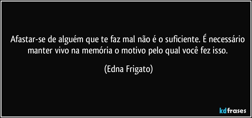 Afastar-se de alguém que te faz mal não é o suficiente. É necessário manter vivo na memória o motivo pelo qual você fez isso. (Edna Frigato)