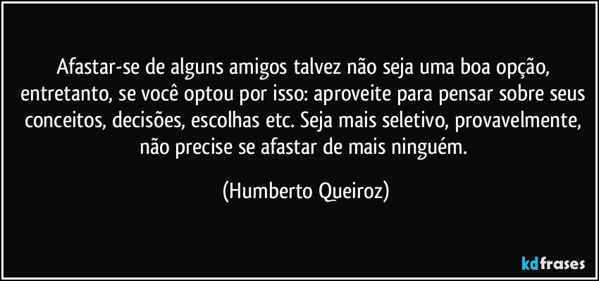 Afastar-se de alguns amigos talvez não seja uma boa opção, entretanto, se você optou por isso: aproveite para pensar sobre seus conceitos, decisões, escolhas etc. Seja mais seletivo, provavelmente, não precise se afastar de mais ninguém. (Humberto Queiroz)