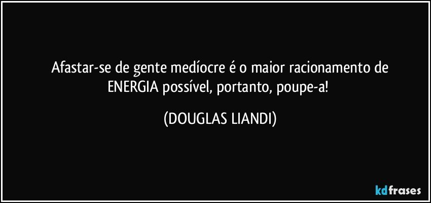 Afastar-se de gente medíocre é o maior racionamento de
ENERGIA possível, portanto, poupe-a! (DOUGLAS LIANDI)