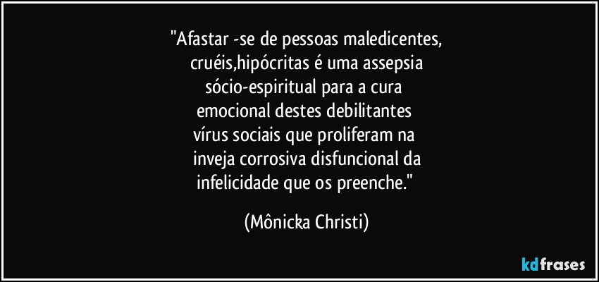 "Afastar -se de pessoas maledicentes,
cruéis,hipócritas é uma assepsia
sócio-espiritual para a cura 
emocional destes debilitantes 
vírus sociais que proliferam na 
inveja corrosiva disfuncional da
infelicidade que os preenche." (Mônicka Christi)