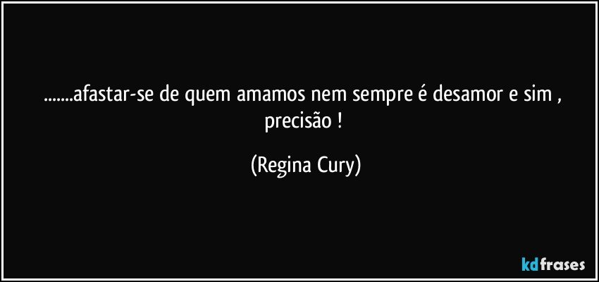 ...afastar-se de  quem  amamos nem sempre é desamor e sim , precisão ! (Regina Cury)